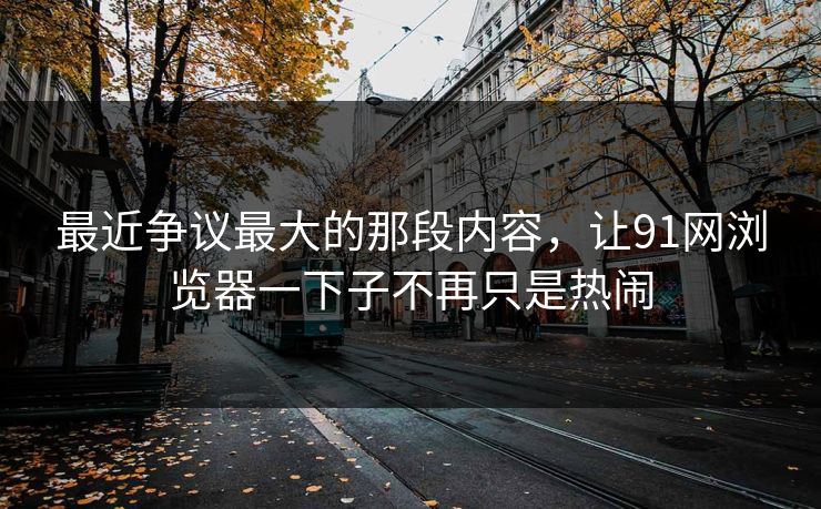 最近争议最大的那段内容，让91网浏览器一下子不再只是热闹